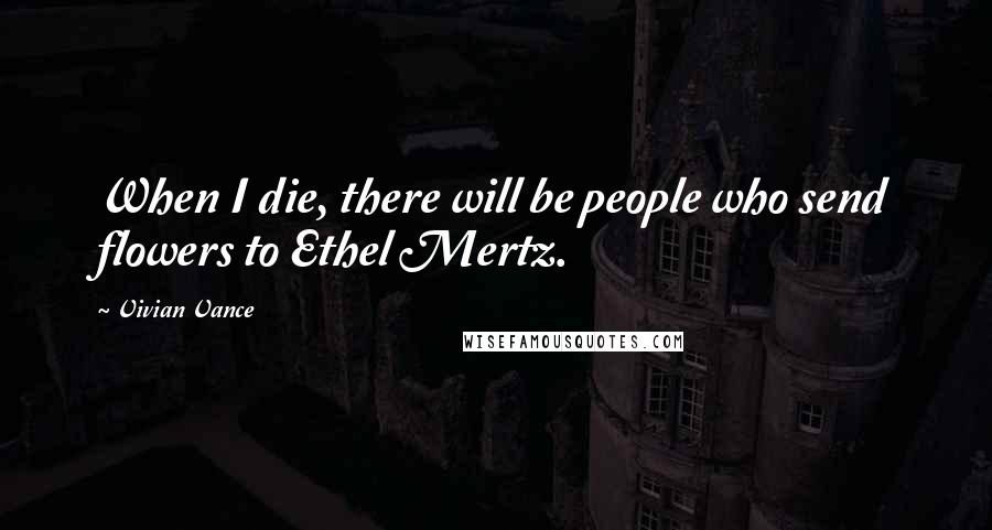 Vivian Vance Quotes: When I die, there will be people who send flowers to Ethel Mertz.