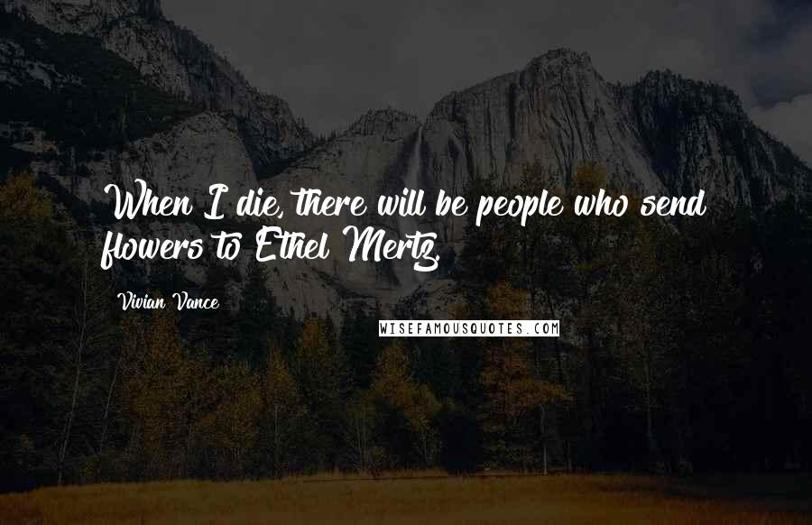 Vivian Vance Quotes: When I die, there will be people who send flowers to Ethel Mertz.