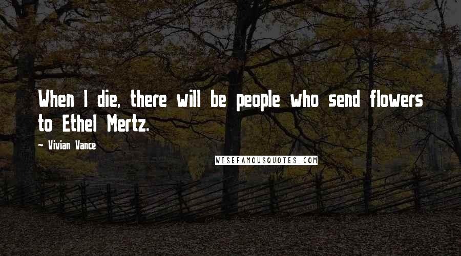 Vivian Vance Quotes: When I die, there will be people who send flowers to Ethel Mertz.