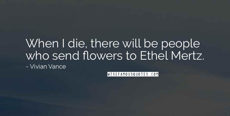 Vivian Vance Quotes: When I die, there will be people who send flowers to Ethel Mertz.