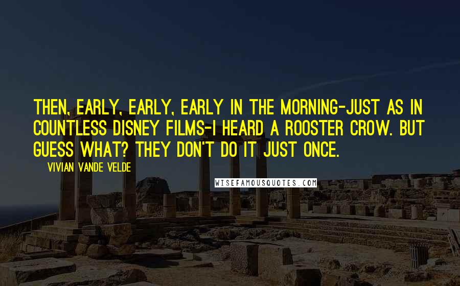 Vivian Vande Velde Quotes: Then, early, early, early in the morning-just as in countless Disney films-I heard a rooster crow. But guess what? They don't do it just once.