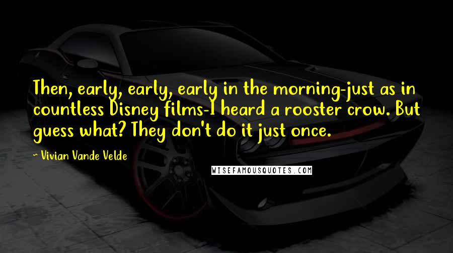 Vivian Vande Velde Quotes: Then, early, early, early in the morning-just as in countless Disney films-I heard a rooster crow. But guess what? They don't do it just once.