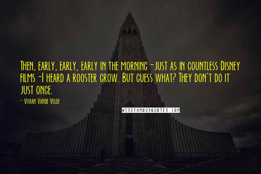 Vivian Vande Velde Quotes: Then, early, early, early in the morning-just as in countless Disney films-I heard a rooster crow. But guess what? They don't do it just once.