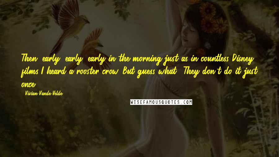 Vivian Vande Velde Quotes: Then, early, early, early in the morning-just as in countless Disney films-I heard a rooster crow. But guess what? They don't do it just once.