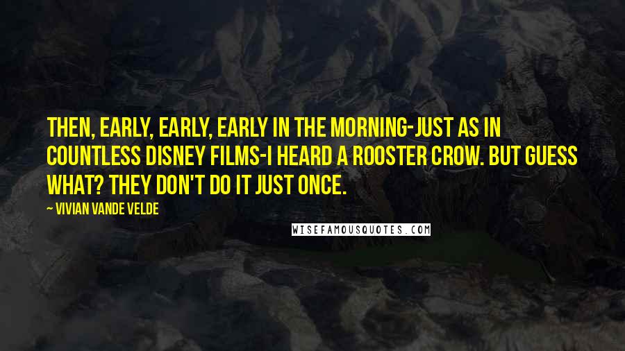 Vivian Vande Velde Quotes: Then, early, early, early in the morning-just as in countless Disney films-I heard a rooster crow. But guess what? They don't do it just once.