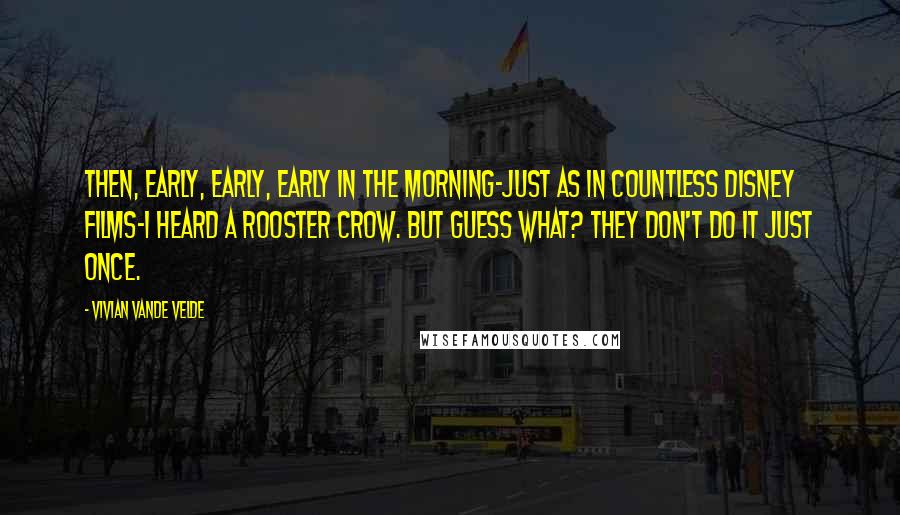 Vivian Vande Velde Quotes: Then, early, early, early in the morning-just as in countless Disney films-I heard a rooster crow. But guess what? They don't do it just once.