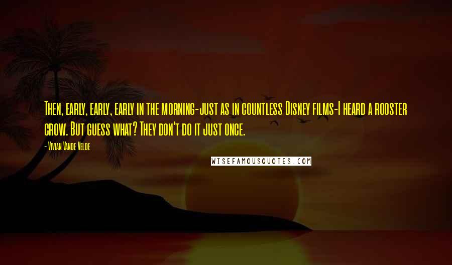 Vivian Vande Velde Quotes: Then, early, early, early in the morning-just as in countless Disney films-I heard a rooster crow. But guess what? They don't do it just once.