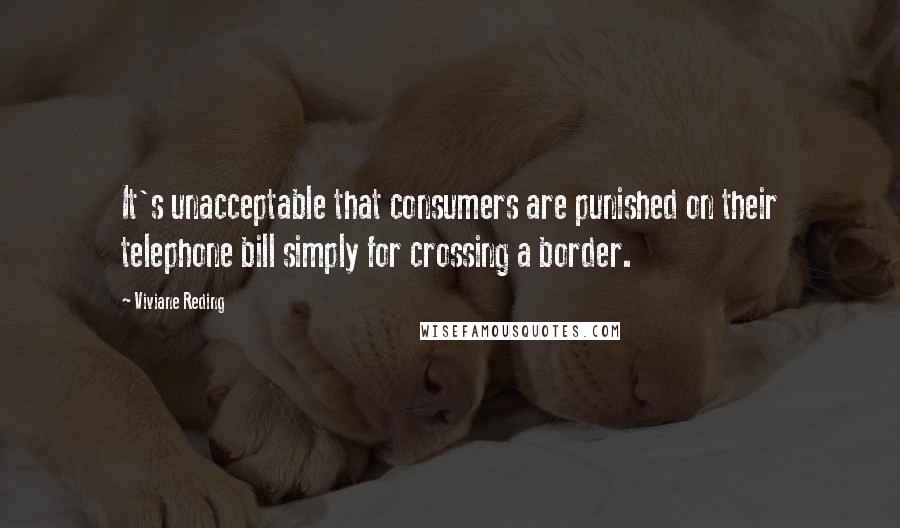 Viviane Reding Quotes: It's unacceptable that consumers are punished on their telephone bill simply for crossing a border.