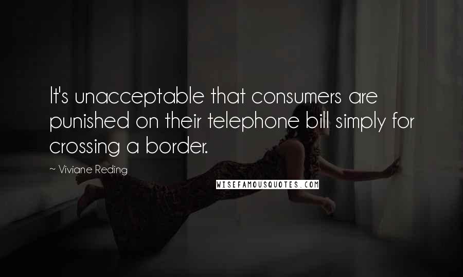 Viviane Reding Quotes: It's unacceptable that consumers are punished on their telephone bill simply for crossing a border.