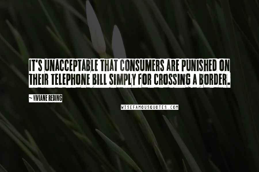 Viviane Reding Quotes: It's unacceptable that consumers are punished on their telephone bill simply for crossing a border.