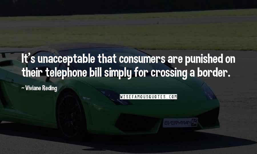 Viviane Reding Quotes: It's unacceptable that consumers are punished on their telephone bill simply for crossing a border.