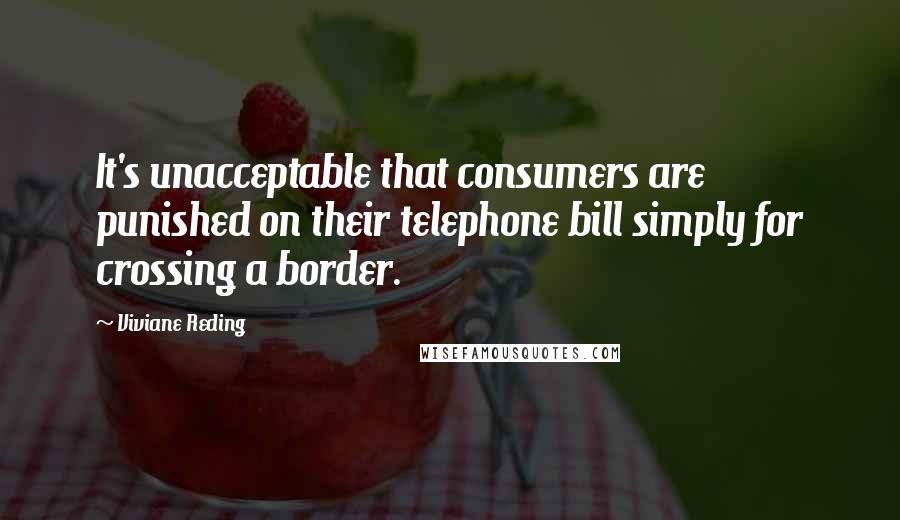 Viviane Reding Quotes: It's unacceptable that consumers are punished on their telephone bill simply for crossing a border.