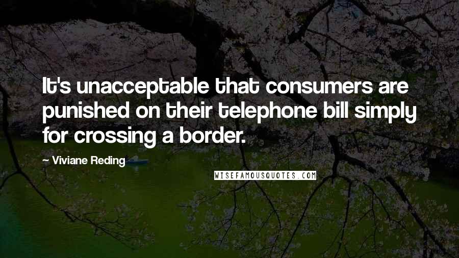 Viviane Reding Quotes: It's unacceptable that consumers are punished on their telephone bill simply for crossing a border.