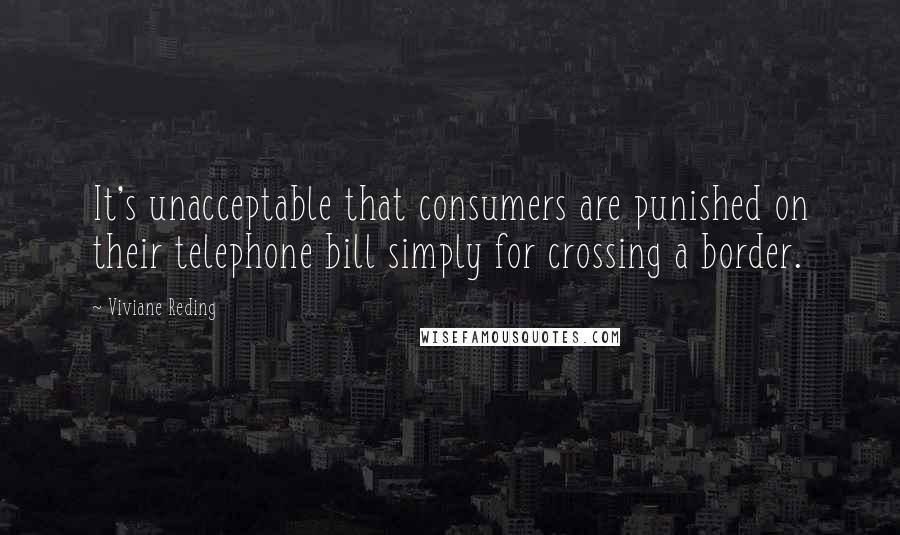 Viviane Reding Quotes: It's unacceptable that consumers are punished on their telephone bill simply for crossing a border.