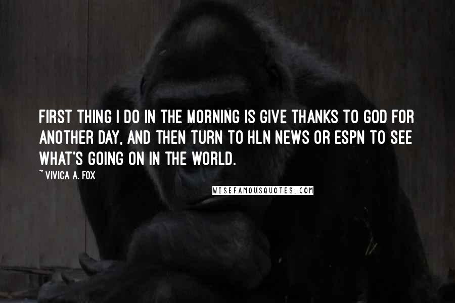 Vivica A. Fox Quotes: First thing I do in the morning is give thanks to God for another day, and then turn to HLN News or ESPN to see what's going on in the world.