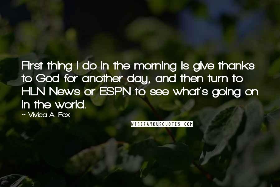 Vivica A. Fox Quotes: First thing I do in the morning is give thanks to God for another day, and then turn to HLN News or ESPN to see what's going on in the world.