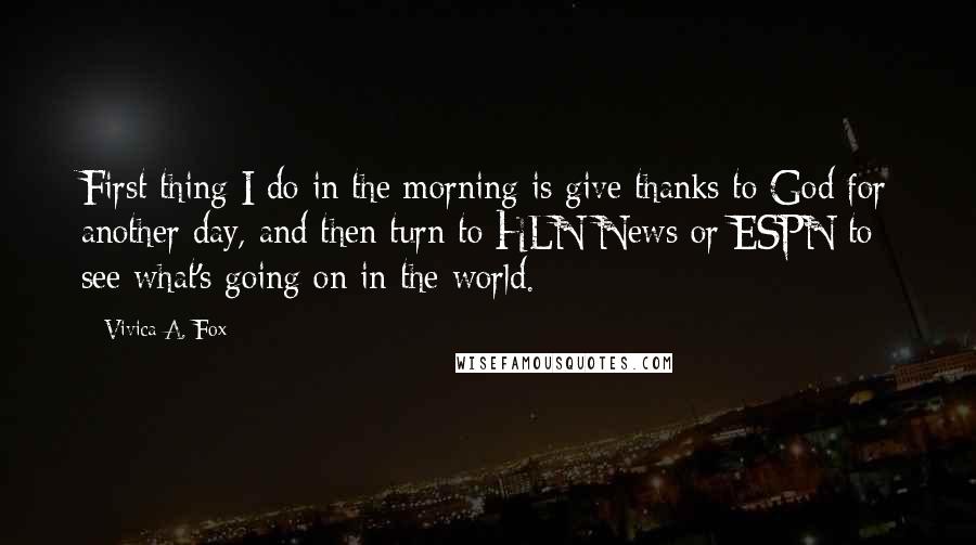 Vivica A. Fox Quotes: First thing I do in the morning is give thanks to God for another day, and then turn to HLN News or ESPN to see what's going on in the world.