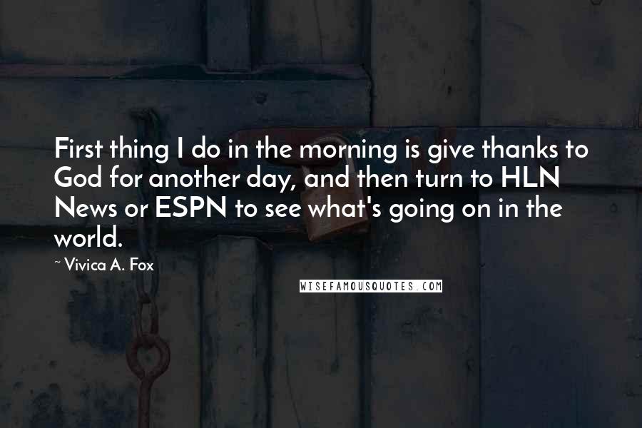 Vivica A. Fox Quotes: First thing I do in the morning is give thanks to God for another day, and then turn to HLN News or ESPN to see what's going on in the world.