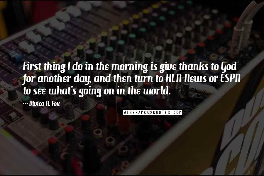 Vivica A. Fox Quotes: First thing I do in the morning is give thanks to God for another day, and then turn to HLN News or ESPN to see what's going on in the world.