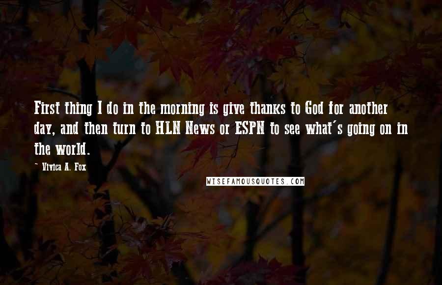 Vivica A. Fox Quotes: First thing I do in the morning is give thanks to God for another day, and then turn to HLN News or ESPN to see what's going on in the world.