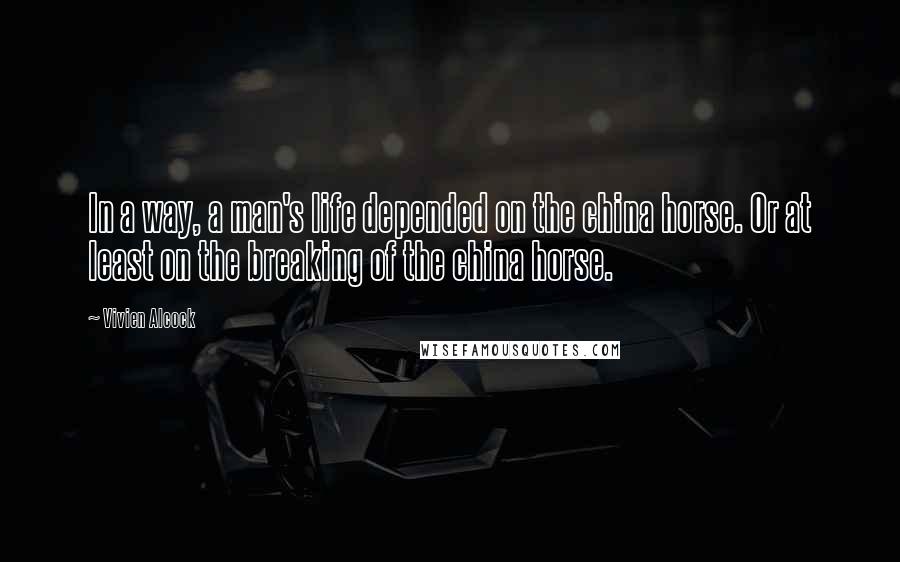 Vivien Alcock Quotes: In a way, a man's life depended on the china horse. Or at least on the breaking of the china horse.