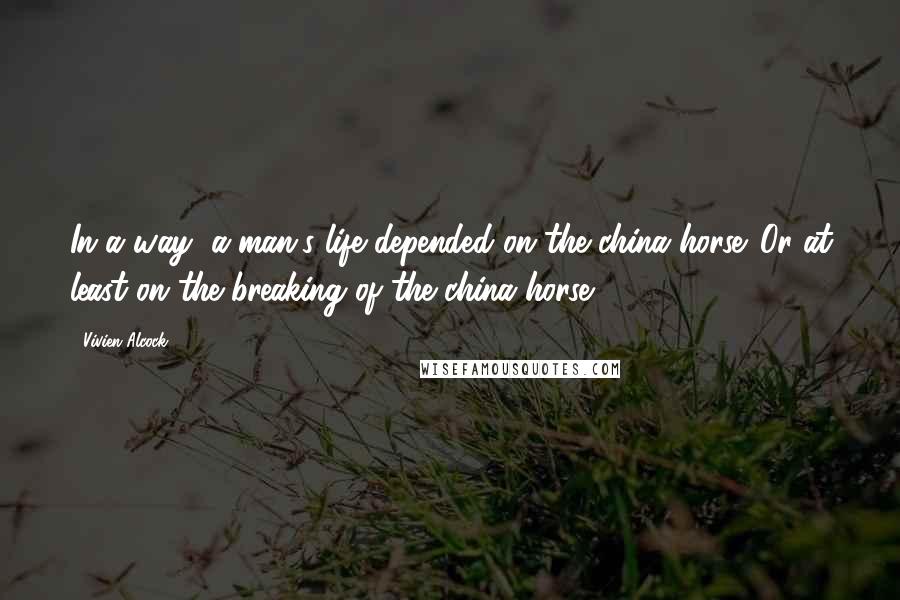 Vivien Alcock Quotes: In a way, a man's life depended on the china horse. Or at least on the breaking of the china horse.