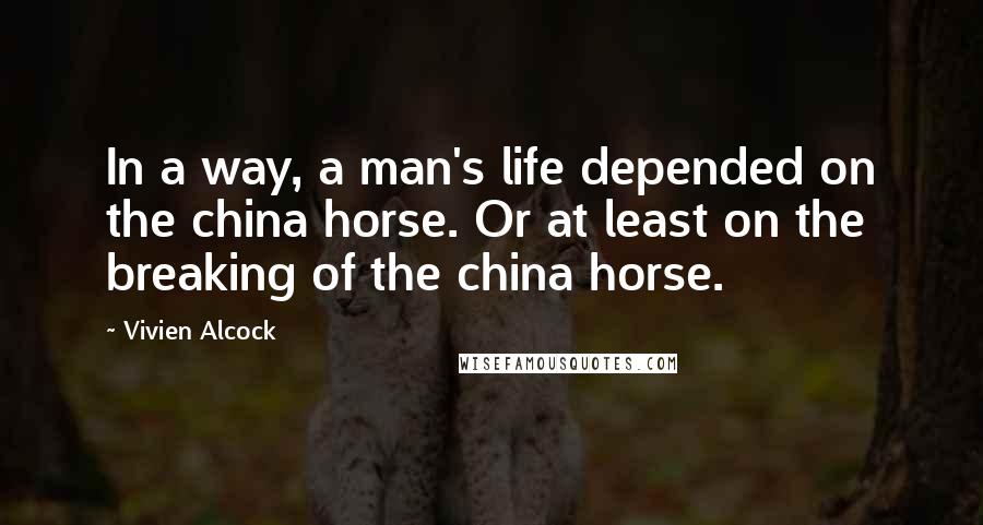 Vivien Alcock Quotes: In a way, a man's life depended on the china horse. Or at least on the breaking of the china horse.