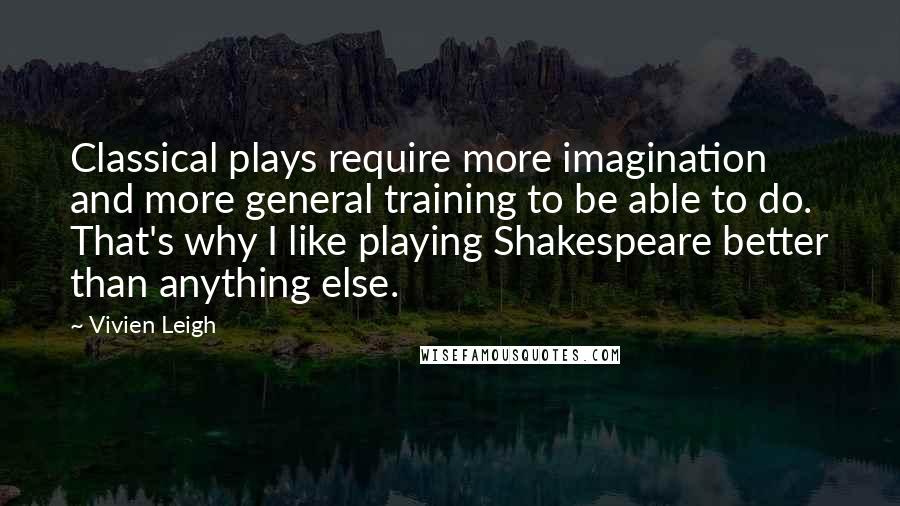 Vivien Leigh Quotes: Classical plays require more imagination and more general training to be able to do. That's why I like playing Shakespeare better than anything else.