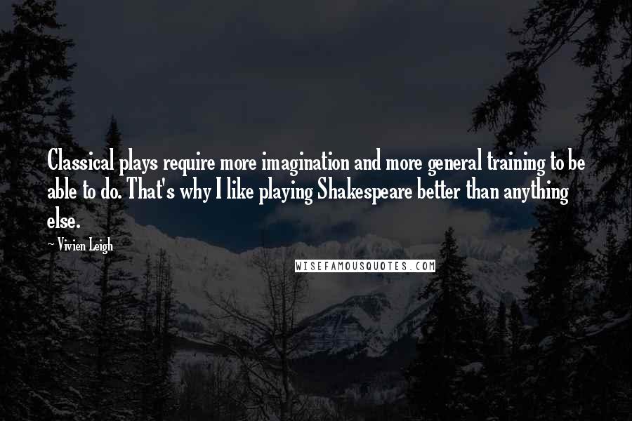 Vivien Leigh Quotes: Classical plays require more imagination and more general training to be able to do. That's why I like playing Shakespeare better than anything else.