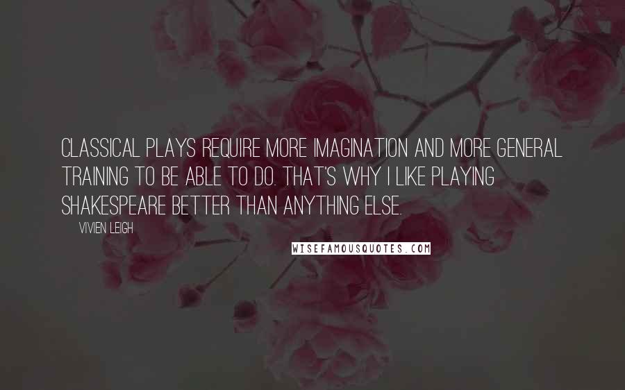 Vivien Leigh Quotes: Classical plays require more imagination and more general training to be able to do. That's why I like playing Shakespeare better than anything else.