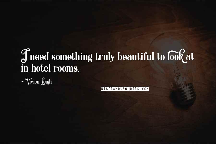 Vivien Leigh Quotes: I need something truly beautiful to look at in hotel rooms.