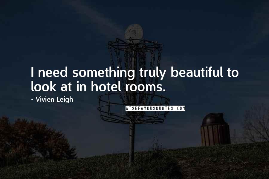 Vivien Leigh Quotes: I need something truly beautiful to look at in hotel rooms.