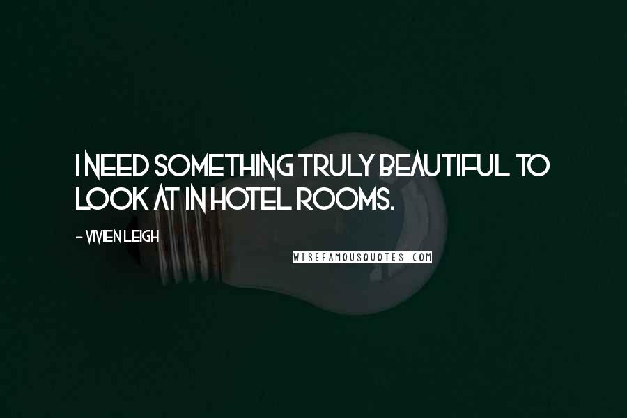 Vivien Leigh Quotes: I need something truly beautiful to look at in hotel rooms.