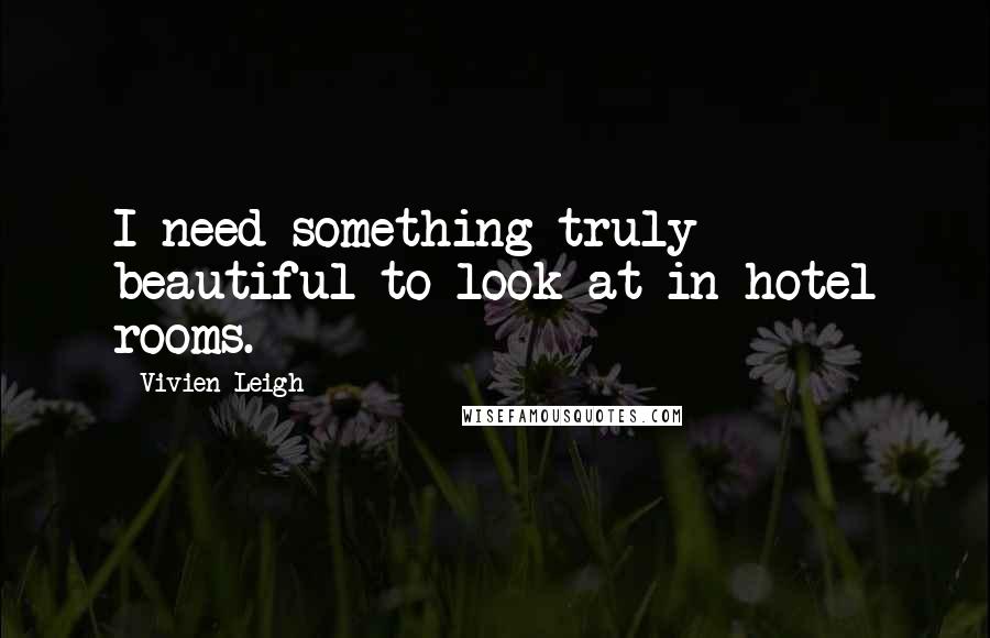 Vivien Leigh Quotes: I need something truly beautiful to look at in hotel rooms.