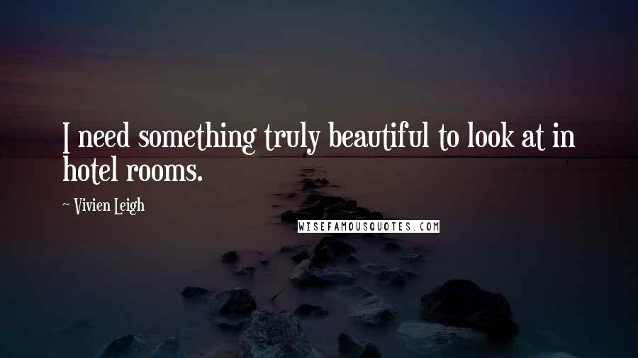 Vivien Leigh Quotes: I need something truly beautiful to look at in hotel rooms.