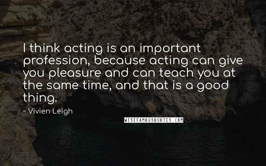 Vivien Leigh Quotes: I think acting is an important profession, because acting can give you pleasure and can teach you at the same time, and that is a good thing.