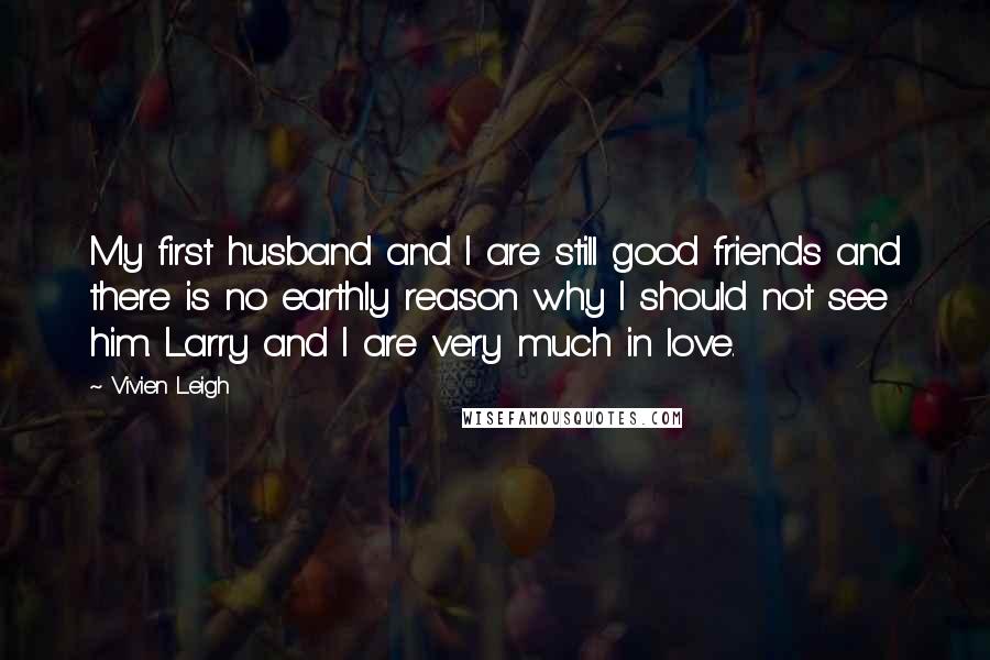 Vivien Leigh Quotes: My first husband and I are still good friends and there is no earthly reason why I should not see him. Larry and I are very much in love.