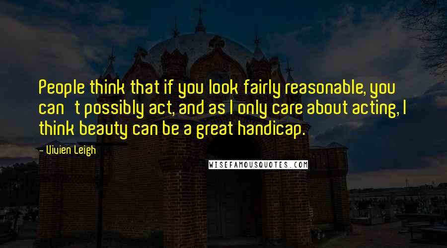 Vivien Leigh Quotes: People think that if you look fairly reasonable, you can't possibly act, and as I only care about acting, I think beauty can be a great handicap.