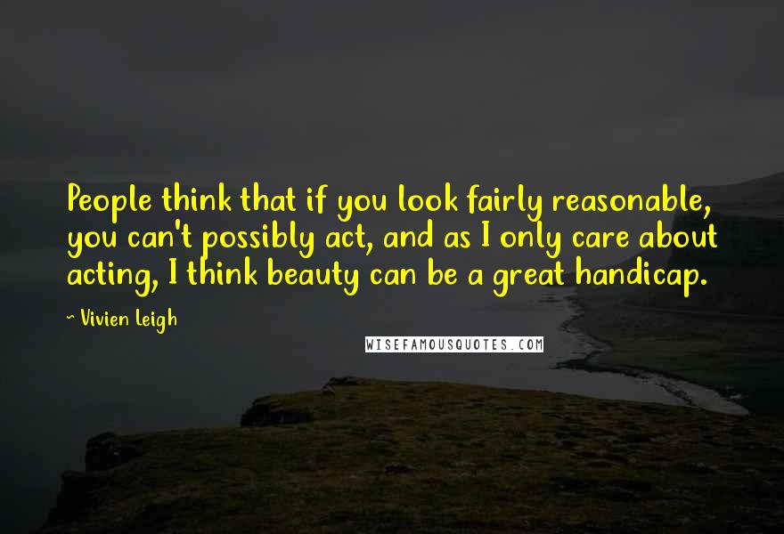 Vivien Leigh Quotes: People think that if you look fairly reasonable, you can't possibly act, and as I only care about acting, I think beauty can be a great handicap.