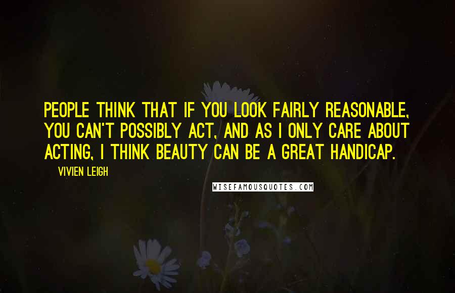 Vivien Leigh Quotes: People think that if you look fairly reasonable, you can't possibly act, and as I only care about acting, I think beauty can be a great handicap.
