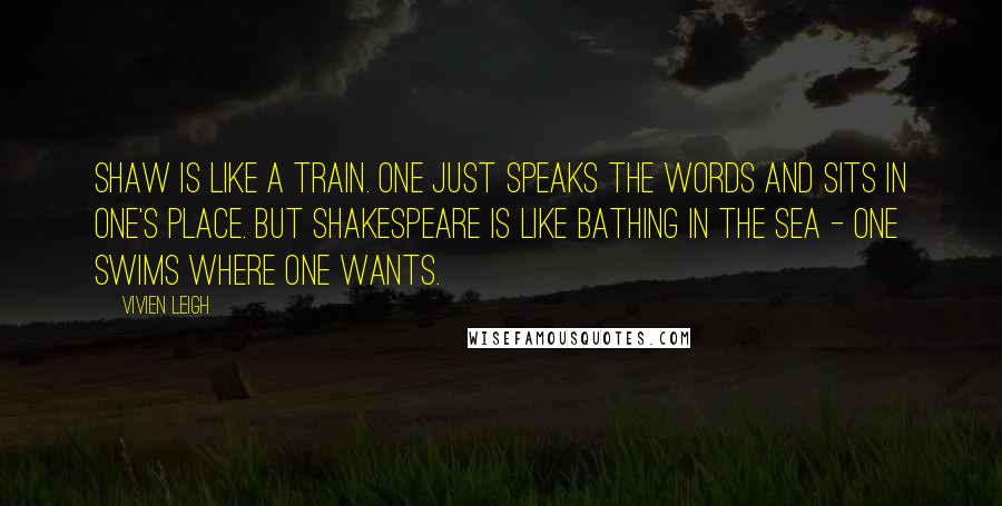 Vivien Leigh Quotes: Shaw is like a train. One just speaks the words and sits in one's place. But Shakespeare is like bathing in the sea - one swims where one wants.