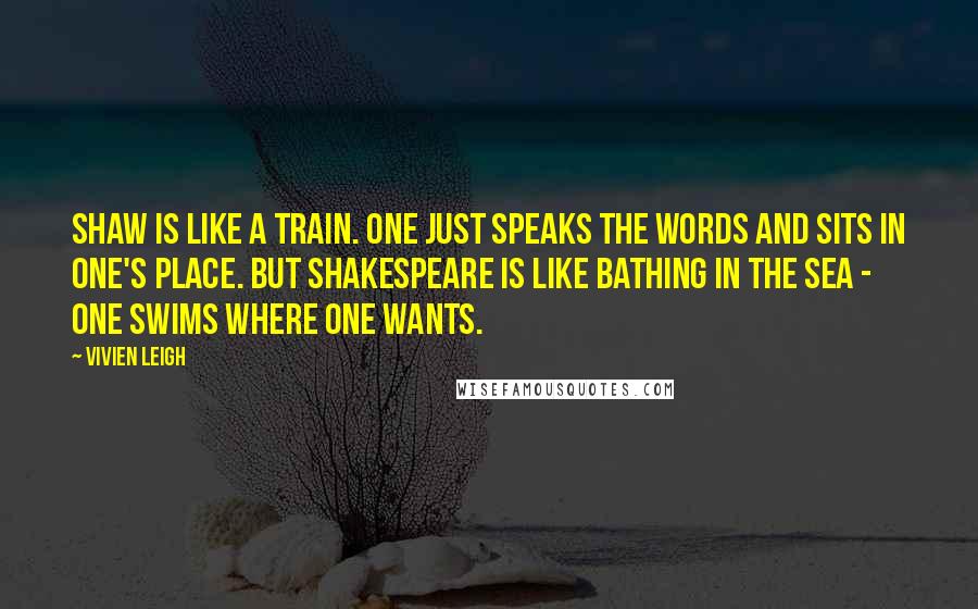 Vivien Leigh Quotes: Shaw is like a train. One just speaks the words and sits in one's place. But Shakespeare is like bathing in the sea - one swims where one wants.