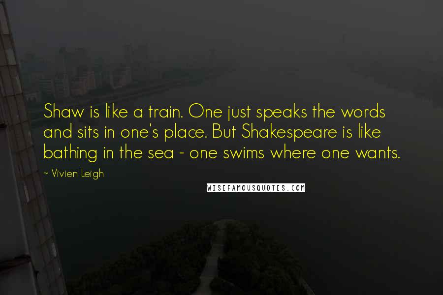 Vivien Leigh Quotes: Shaw is like a train. One just speaks the words and sits in one's place. But Shakespeare is like bathing in the sea - one swims where one wants.
