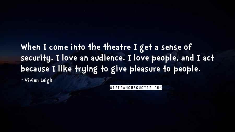 Vivien Leigh Quotes: When I come into the theatre I get a sense of security. I love an audience. I love people, and I act because I like trying to give pleasure to people.