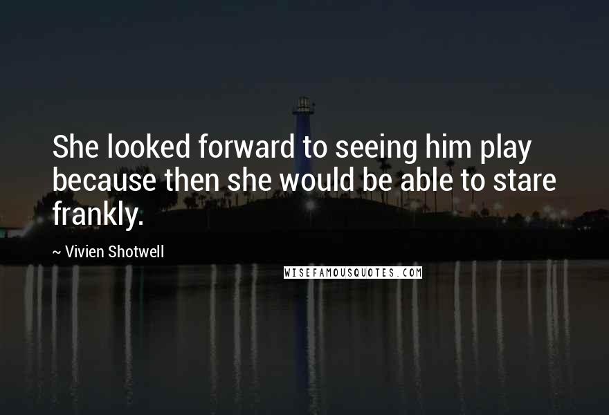 Vivien Shotwell Quotes: She looked forward to seeing him play because then she would be able to stare frankly.