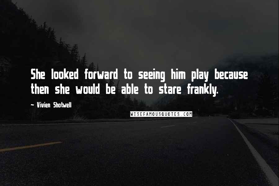 Vivien Shotwell Quotes: She looked forward to seeing him play because then she would be able to stare frankly.