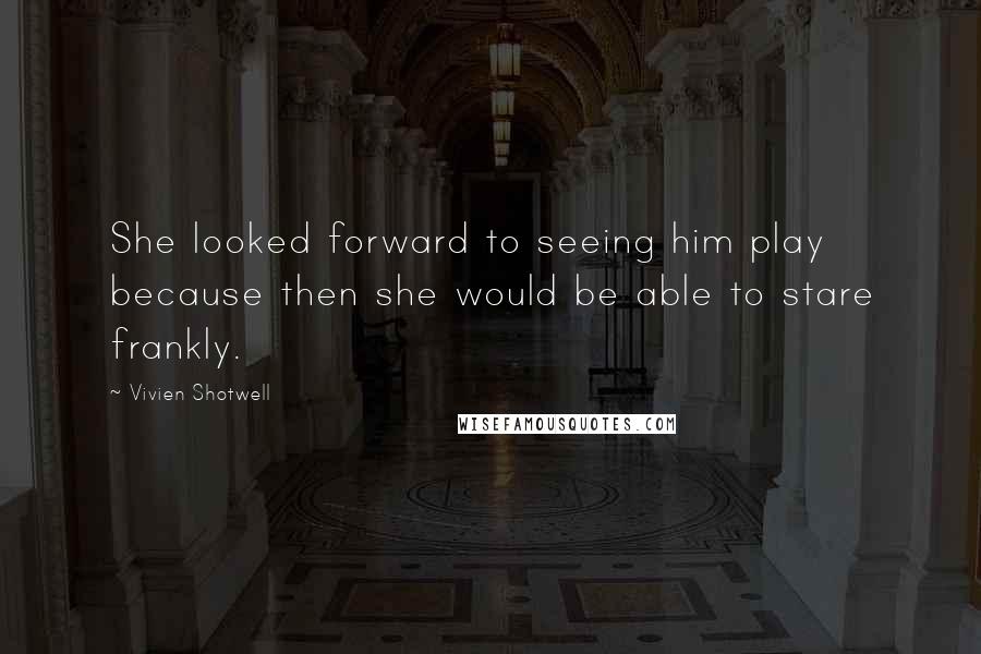 Vivien Shotwell Quotes: She looked forward to seeing him play because then she would be able to stare frankly.