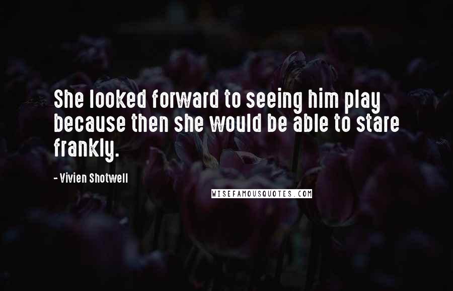 Vivien Shotwell Quotes: She looked forward to seeing him play because then she would be able to stare frankly.