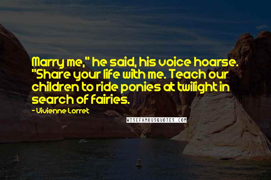Vivienne Lorret Quotes: Marry me," he said, his voice hoarse. "Share your life with me. Teach our children to ride ponies at twilight in search of fairies.