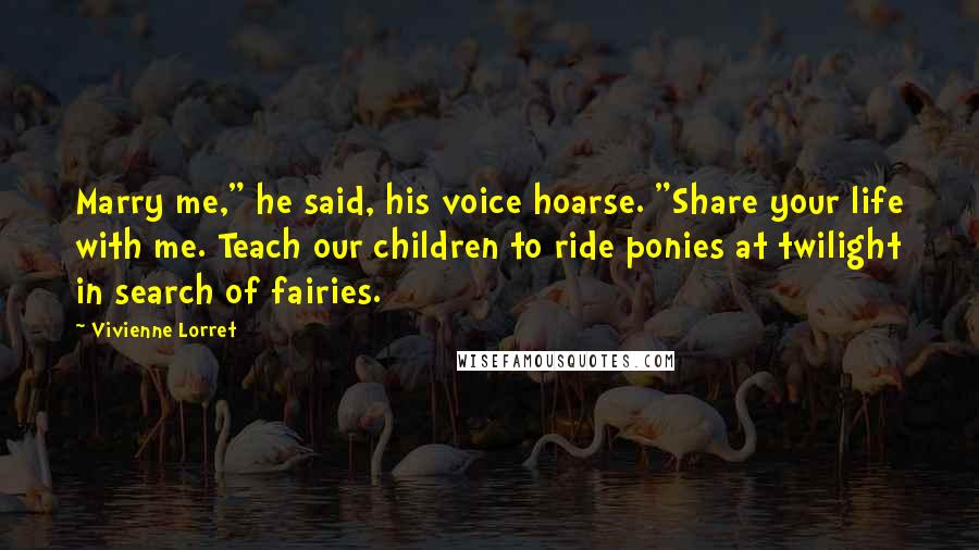 Vivienne Lorret Quotes: Marry me," he said, his voice hoarse. "Share your life with me. Teach our children to ride ponies at twilight in search of fairies.